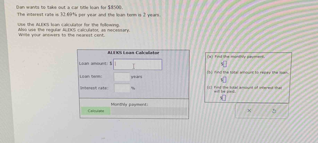 Dan wants to take out a car title loan for $8500. 
The interest rate is 32.69% per year and the loan term is 2 years. 
Use the ALEKS loan calculator for the following. 
Also use the regular ALEKS calculator, as necessary. 
Write your answers to the nearest cent. 
ALEKS Loan Calculator (a) Find the monthly payment. 
Loan amount: $ 5
Loan term: years (b) Find the total amount to repay the loan. 
5 
Interest rate: (c) Find the total amount of interest that 
will be paid. 
Monthly payment: 
Calculate ×