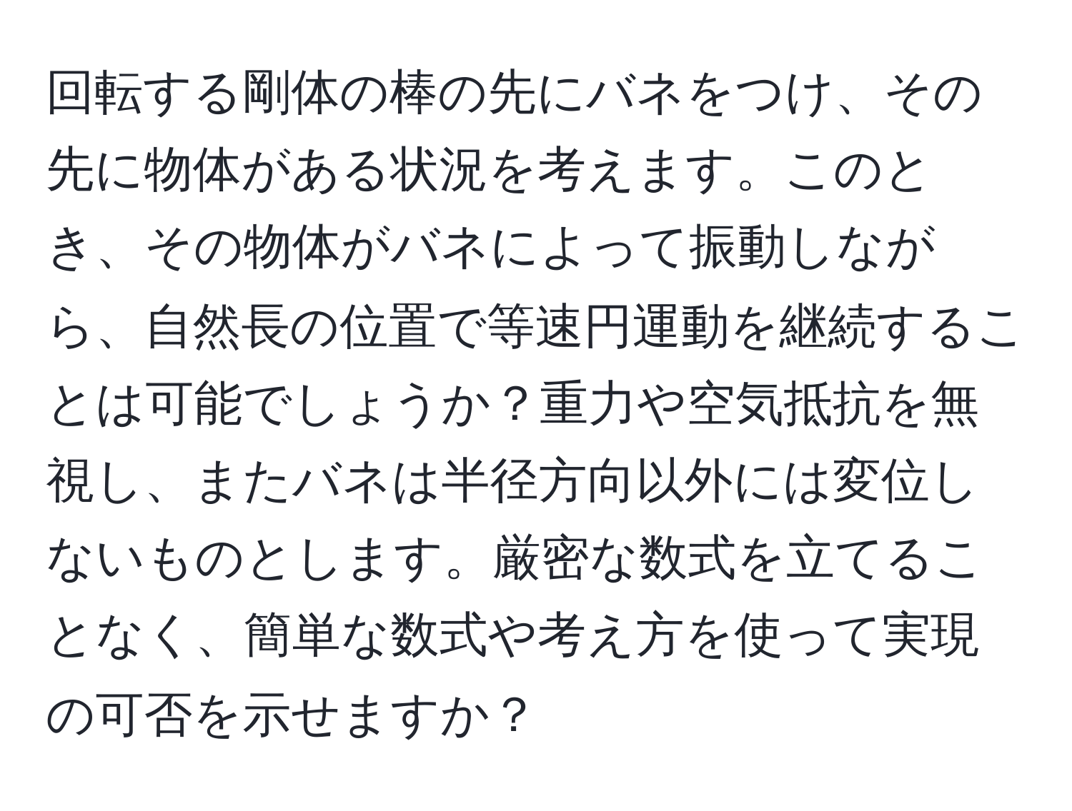 回転する剛体の棒の先にバネをつけ、その先に物体がある状況を考えます。このとき、その物体がバネによって振動しながら、自然長の位置で等速円運動を継続することは可能でしょうか？重力や空気抵抗を無視し、またバネは半径方向以外には変位しないものとします。厳密な数式を立てることなく、簡単な数式や考え方を使って実現の可否を示せますか？