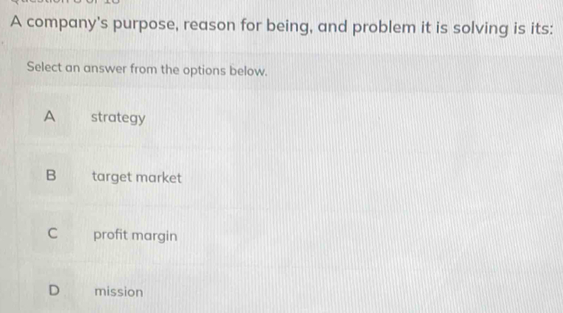 A company's purpose, reason for being, and problem it is solving is its:
Select an answer from the options below.
A strategy
B target market
C profit margin
D mission