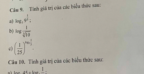 Tính giá trị của các biểu thức sau: 
a) log _39^(frac 1)5; 
b) log  1/sqrt[3](10) 
c) ( 1/25 )^log _5 1/3 . 
Câu 10. Tính giá trị của các biểu thức sau: 
a) log 45+log .frac 1.frac 1: