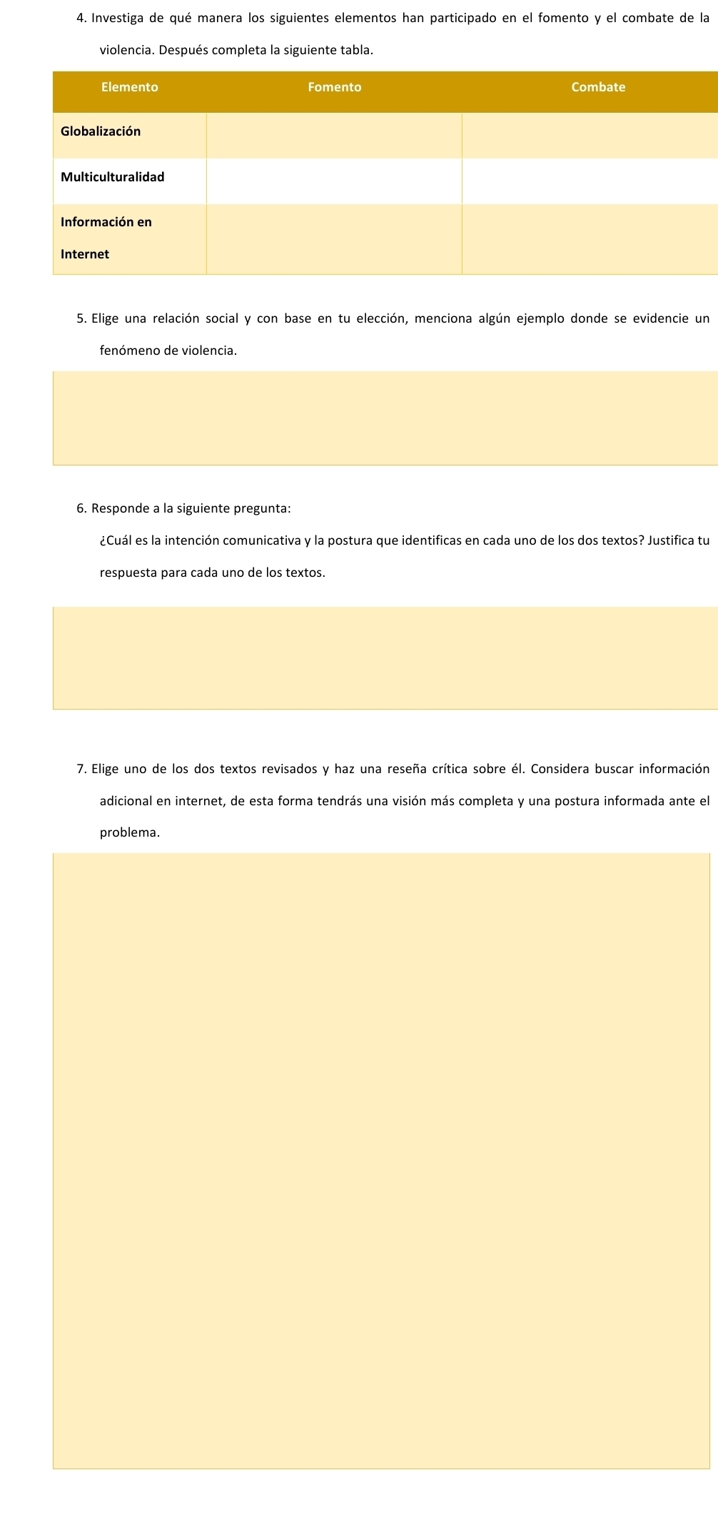 Investiga de qué manera los siguientes elementos han participado en el fomento y el combate de la 
violencia. Después completa la siguiente tabla. 
5. Elige una relación social y con base en tu elección, menciona algún ejemplo donde se evidencie un 
fenómeno de violencia. 
6. Responde a la siguiente pregunta: 
¿Cuál es la intención comunicativa y la postura que identificas en cada uno de los dos textos? Justifica tu 
respuesta para cada uno de los textos. 
7. Elige uno de los dos textos revisados y haz una reseña crítica sobre él. Considera buscar información 
adicional en internet, de esta forma tendrás una visión más completa y una postura informada ante el 
problema.