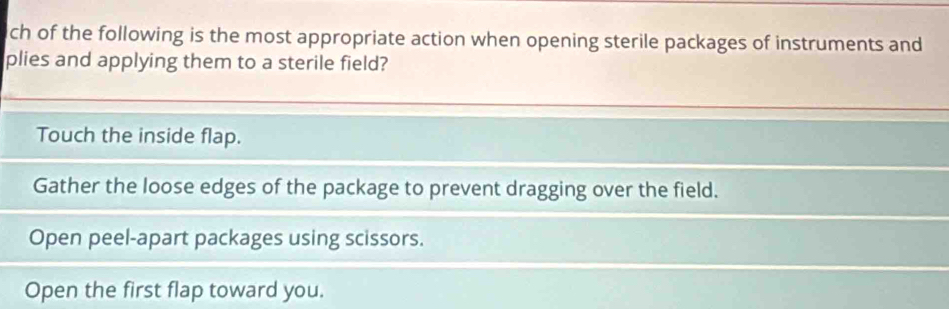 ch of the following is the most appropriate action when opening sterile packages of instruments and
plies and applying them to a sterile field?
Touch the inside flap.
Gather the loose edges of the package to prevent dragging over the field.
Open peel-apart packages using scissors.
Open the first flap toward you.