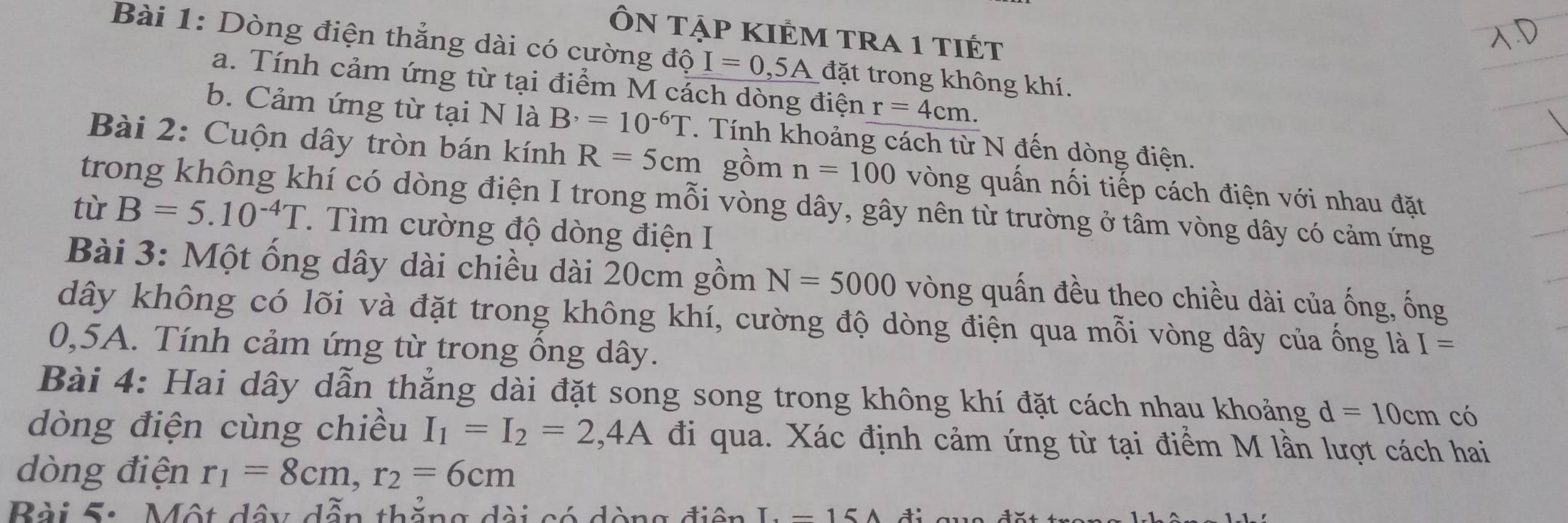 ÔN tập kIÊm tra 1 tiết 
Bài 1: Dòng điện thẳng dài có cường độ I=0,5A đặt trong không khí. 
a. Tính cảm ứng từ tại điểm M cách dòng điện r=4cm. 
b. Cảm ứng từ tại N là B^,=10^(-6)T. Tính khoảng cách từ N đến dòng điện. 
Bài 2: Cuộn dây tròn bán kính R=5cm gồm n=100 vòng quấn nối tiếp cách điện với nhau đặt 
trong không khí có dòng điện I trong mỗi vòng dây, gây nên từ trường ở tâm vòng dây có cảm ứng 
tù B=5.10^(-4)T 1. Tìm cường độ dòng điện I 
Bài 3: Một ống dây dài chiều dài 20cm gồm N=5000 vòng quấn đều theo chiều dài của ống, ống 
dây không có lõi và đặt trong không khí, cường độ dòng điện qua mỗi vòng dây của ống là I=
0,5A. Tính cảm ứng từ trong ổng dây. 
Bài 4: Hai dây dẫn thẳng dài đặt song song trong không khí đặt cách nhau khoảng d=10cm có 
dòng điện cùng chiều I_1=I_2=2,4A đi qua. Xác định cảm ứng từ tại điểm M lần lượt cách hai 
dòng điện r_1=8cm, r_2=6cm
Bài S: Một dây dẫn thắng dài có dòng điện I =