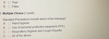 A. True
B. False
3. Multiple Choice (1 point)
Standard Precautions include which of the following?
A. Hand hygiene.
B. Use of personal protective equipment (PPE).
C. Respiratory Hygiene and Cough Etiquette.
D. All of the above.