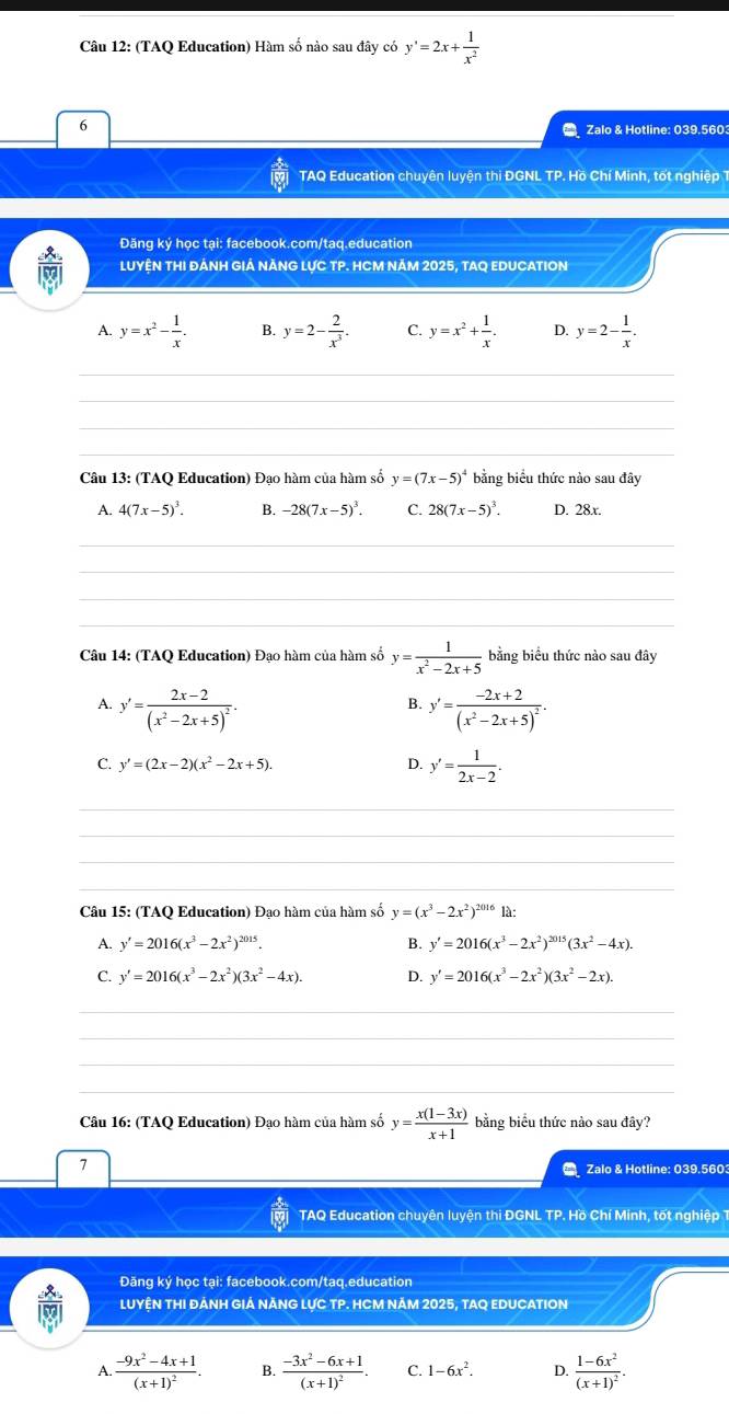 (TAQ Education) Hàm số nào sau đây có y'=2x+ 1/x^2 
6
Zalo & Hotline: 039,5603
TAQ Education chuyên luyện thi ĐGNL TP. Hồ Chí Minh, tốt nghiệp T
Đăng ký học tại: facebook.com/taq.education
LUYỆN THI ĐẢNH GIẢ NẢNG LỤC TP. HCM NẢM 2025, TAQ EDUCATION
A. y=x^2- 1/x . B. y=2- 2/x^3 . C. y=x^2+ 1/x . D. y=2- 1/x .
_
_
_
_
Câu 13: (TAQ Education) Đạo hàm của hàm số y=(7x-5)^4 bằng biểu thức nào sau đây
A. 4(7x-5)^3. B. -28(7x-5)^3. C. 28(7x-5)^3. D. 28x.
_
_
_
_
Câu 14: (TAQ Education) Đạo hàm của hàm số y= 1/x^2-2x+5  bằng biểu thức nào sau đây
A. y'=frac 2x-2(x^2-2x+5)^2. y'=frac -2x+2(x^2-2x+5)^2.
B.
C. y'=(2x-2)(x^2-2x+5). D. y'= 1/2x-2 .
_
_
_
_
Câu 15: (TAQ Education) Đạo hàm của hàm số y=(x^3-2x^2)^201612
A. y'=2016(x^3-2x^2)^2015. B. y'=2016(x^3-2x^2)^2015(3x^2-4x).
C. y'=2016(x^3-2x^2)(3x^2-4x). D. y'=2016(x^3-2x^2)(3x^2-2x).
_
_
_
_
Câu 16: (TAQ Education) Đạo hàm của hàm số y= (x(1-3x))/x+1  bằng biểu thức nào sau đây?
7
_
Zalo & Hotline: 039.5603
TAQ Education chuyên luyện thi ĐGNL TP. Hồ Chí Minh, tốt nghiệp 
Đăng ký học tại: facebook.com/taq.education
LUYỆN THI ĐẢNH GIẢ NĂNG LựC TP. HCM NẢM 2025, TAQ EDUCATION
A..frac -9x^2-4x+1(x+1)^2. B. frac -3x^2-6x+1(x+1)^2. C. 1-6x^2. D. frac 1-6x^2(x+1)^2.