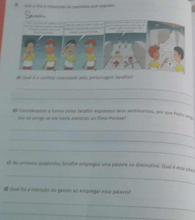 sela a tra e respónda as quesiões que seguem 
ay Gual é o confito vivenciado pelo personagem Serafim? 
_ 
_ 
E9 considerando a forma como Serafim expressou seus sentimentos, por que Pedro pery 
tou ao amigo se ale havia assistido ao filme Psicose? 
_ 
_ 
_ 
_ 
6) No primeiro quadrinho, Serafim empregou uma palavra no diminutivo. Qual é essa palam 
do Qual foi a intenção do garoto ao empregar essa palavra? 
_ 
_