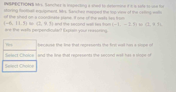 INSPECTIONS Mrs. Sanchez is inspecting a shed to determine if it is safe to use for
storing football equipment. Mrs. Sanchez mapped the top view of the ceiling walls
of the shed on a coordinate plane. If one of the walls lies from
(-6,11.5) to (2,9.5) and the second wall lies from (-1,-2,5) to (2,9.5), 
are the walls perpendicular? Explain your reasoning.
cause the line that represents the first wall has a slope of
d the line that represents the second wall has a slope of