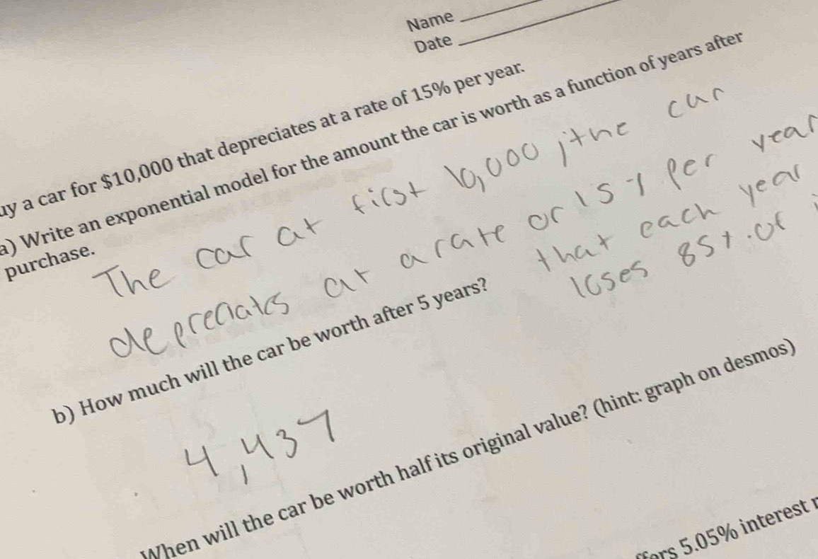Name 
_ 
Date 
_ 
y a car for $10,000 that depreciates at a rate of 15% per year 0 Write an exponential model for the amount the car is worth as a function of years afte 
purchase. 
b) How much will the car be worth after 5 years? 
When will the car be worth half its original value? (hint: graph on desmo 
fors 5.05% interest