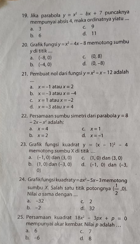 Jika parabola y=x^2-bx+7 puncaknya
mempunyai absis 4, maka ordinatnya yiatu ....
a. 3 c. 9
b. 6 d. 11
20. Grafik fungsi y=x^2-4x-8 memotong sumbu
y di titik ....
a. (-8,0) C. (0,8)
b. (-4,0) d. (0,-8)
21. Pembuat nol dari fungsi y=x^2-x-12 adalah
….
a. x=-1 atau x=2
b. x=-3 atau x=-4
C. x=1 atau x=-2
d. x=-3 atau x=4
22. Persamaan sumbu simetri dari parabola y=8
-2x-x^2 adalah:
a. x=4 C. x=1
b. x=2 d. x=-1
23. Grafik fungsi kuadrat y=(x-1)^2-4
memotong sumbu X di titik ...
a. (-1,0) dan (3,0) C. (1,0) dan (3,0)
b. (1,0) dan (-3,0) d. (-1,0) dan (-3,
0)
24. Grafik fungsi kuadrat y=ax^2-5x-3 memotong
sumbu X. Salah satu titik potongnya ( 1/2 ,0). 
Nilai a sama dengan ....
a. -32 c. 2
b. -2 d. 32
25. Persamaan kuadrat 18x^2-3px+p=0
mempunyai akar kembar. Nilai p adalah . ..
a. 6 C. 7
b. -6 d. 8