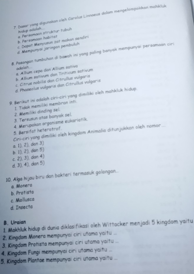 Dasar yang digunakan oleh Carolus Linnaeus dalam mengelompokkan mahkluk
hidup adalah
a. Persamaan struktur tubuh
b. Persamaon habitat
c. Dapat Menyusun zat makan sendiri
d. Mempunyai jaringan pembuluh
8. Pasangan tumbuhan di bawah ini yang paling banyak mempunyai persamaan ciri
adaiah
a, Allium cepa dan Allium sativa
b. Allium sativum dan Triticum sativum
c. Citrus nobilis dan Citrullus vulgaris
d, Phaseolus vulgaris dan Citrullus vulgaris
9. Berikut ini adalah ciri-ciri yang dimiliki oleh mahkluk hidup.
1. Tidak memiliki membran inti.
2. Memiliki dinding sel.
3. Tersusun atas banyak sel.
4. Merupakan organisme eukario?ik.
5. Bersifat heterotrof.
Ciri-ciri yang dimiliki oleh kingdom Animalia ditunjukkan oleh nomor
a. 1), 2), dan 3)
b. 1), 2), dan 5)
c. 2), 3), dan 4)
d. 3), 4), dan 5)
10. Alga hijau biru dan bakteri termasuk golongan...
a. Monera
b. Protista
c. Mollusca
d. Insecta
B. Uraian
1. Makhluk hidup di dunia diklasifikasi oleh Wittacker menjadi 5 kingdom yaitu
2. Kingdom Monera mempunyai ciri utama yaitu ...
3. Kingdom Protista mempunyai ciri utama yaitu
4. Kingdom Fungi mempunyai ciri utama yaitu ...
5. Kingdom Plantae mempunyai ciri utama yaitu ...