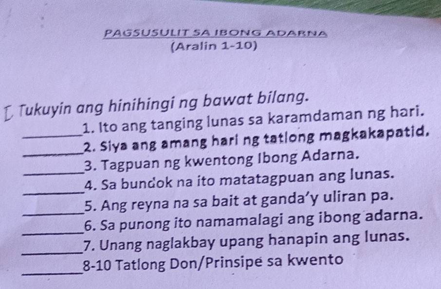 PAGSÜSÜLIT SA IBONG ADARNA 
(Aralin 1-10) 
[ Tukuyin ang hinihingi ng bawat bilang. 
1. Ito ang tanging lunas sa karamdaman ng hari. 
_ 
_2. Siya ang amang hari ng tatlong magkakapatid. 
3. Tagpuan ng kwentong Ibong Adarna. 
_ 
_4. Sa bundok na ito matatagpuan ang lunas. 
_ 
5. Ang reyna na sa bait at ganda’y uliran pa. 
_ 
6. Sa punong ito namamalagi ang ibong adarna. 
_ 
7. Unang naglakbay upang hanapin ang lunas. 
_ 
8-10 Tatlong Don/Prinsipe sa kwento