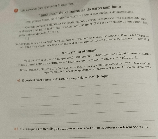 Leia os textos para responder às questões. 
''Junk food'' deixa bactérias do corpo com fome 
Com poucas fibras, ela é digerida rápido - e sem a concorrência do microbioma. 
Quande comemos alimentos industrializados, o corpo os dígere de uma maneira diferente 
e absorve uma parte maior das calorias contidas neles. Essa é a conclusão de um estudo feito 
pela Universidade do Arizona. 
GARATTONI, Bruno. ''Junk food'' deixa bactérias do corpo com fome. Superinteressante. 19 out. 2023. Disponiível […] 
em: https://super.abril.com.br/saude/junk-food-deixa-bacterias-do-corpo-com-fome/. Acesso em: 3 nov. 2023. 
A morte da atenção 
Você já teve a sensação de que está cada vez mais difícil manter o foco? Vivemos mergu 
lhados numa chuva de estímulos - e isso tem efeitos mensuráveis sobre o cérebro. [...] 
BRUM, Mauricio; GARATTONI, Bruno. A morte da atenção. Superinteressante. 26 out. 2023. Disponível em 
https://super.abril.com.br/comportamento/a-morte-da-atencao/. Acesso em: 3 nov. 2023 
_ 
@) É possível dizer que os textos apontam opiniões e fatos? Explique. 
_ 
_ 
_ 
_ 
b) Identifique as marcas linguísticas que evidenciam a quem os autores se referem nos textos. 
_