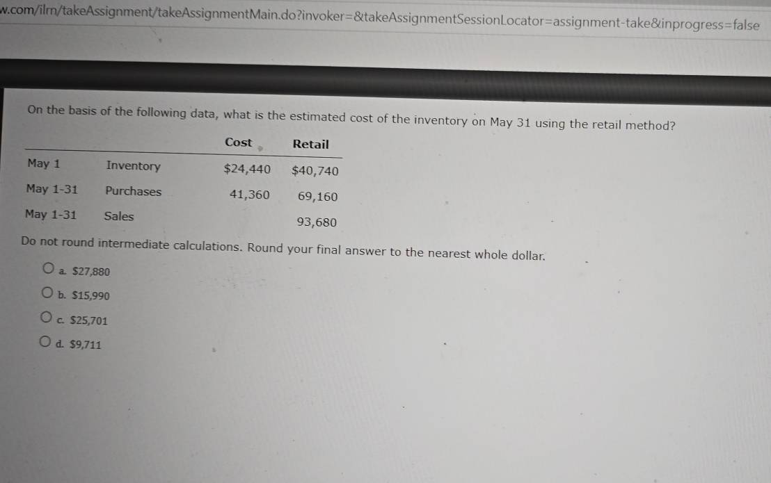 com/ilm/takeAssignment/takeAssignmentMain.do?invoker=&takeAssignmentSessionLocator=assignment-take&inprogress=false
On the basis of the following data, what is the estimated cost of the inventory on May 31 using the retail method?
Do not round intermediate calculations. Round your final answer to the nearest whole dollar.
a. $27,880
b. $15,990
c. $25,701
d. $9,711