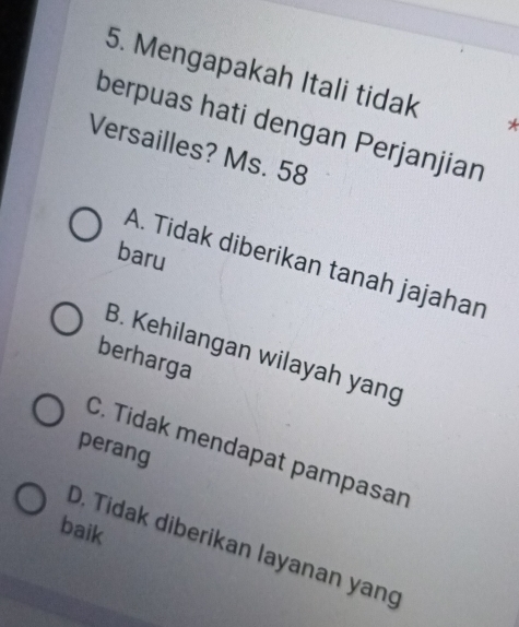 Mengapakah Itali tidak *
berpuas hati dengan Perjanjian
Versailles? Ms. 58
baru
A. Tidak diberikan tanah jajahan
B. Kehilangan wilayah yang
berharga
perang
C. Tidak mendapat pampasan
baik
D. Tidak diberikan layanan yang