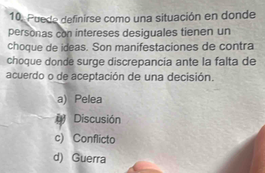 Puede definirse como una situación en donde
personas con intereses desiguales tienen un
choque de ideas. Son manifestaciones de contra
choque donde surge discrepancia ante la falta de
acuerdo o de aceptación de una decisión.
a) Pelea
# Discusión
c) Conflicto
d) Guerra