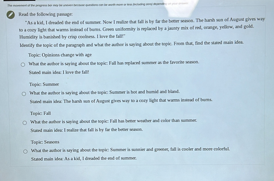 The movement of the progress bar may be uneven because questions can be worth more or less (including zero) depending on your answer
i Read the following passage:
"As a kid, I dreaded the end of summer. Now I realize that fall is by far the better season. The harsh sun of August gives way
to a cozy light that warms instead of burns. Green uniformity is replaced by a jaunty mix of red, orange, yellow, and gold.
Humidity is banished by crisp coolness. I love the fall!"
Identify the topic of the paragraph and what the author is saying about the topic. From that, find the stated main idea.
Topic: Opinions change with age
What the author is saying about the topic: Fall has replaced summer as the favorite season.
Stated main idea: I love the fall!
Topic: Summer
What the author is saying about the topic: Summer is hot and humid and bland.
Stated main idea: The harsh sun of August gives way to a cozy light that warms instead of burns.
Topic: Fall
What the author is saying about the topic: Fall has better weather and color than summer.
Stated main idea: I realize that fall is by far the better season.
Topic: Seasons
What the author is saying about the topic: Summer is sunnier and greener, fall is cooler and more colorful.
Stated main idea: As a kid, I dreaded the end of summer.