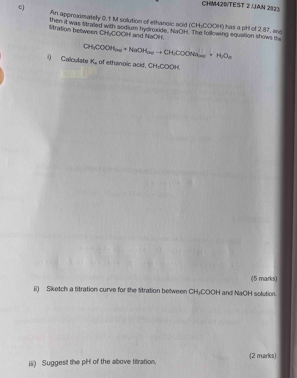 CHM420/TEST 2 /JAN 2023 
An approximately 0.1 M solution of ethanoic acid (CH_3COOH) has a pH of 2.87, and 
then it was titrated with sodium hydroxide, NaOH. The following equation shows the 
titration between CH_3COOH H and NaOH.
CH_3COOH_(aq)+NaOH_(aq)to CH_3COONa_(aq)+H_2O_(l)
i) Calculate K_a of ethanoic acid, CH_3COOH. 
(5 marks) 
ii) Sketch a titration curve for the titration between CH_3COOH and NaOH solution. 
(2 marks) 
iii) Suggest the pH of the above titration.