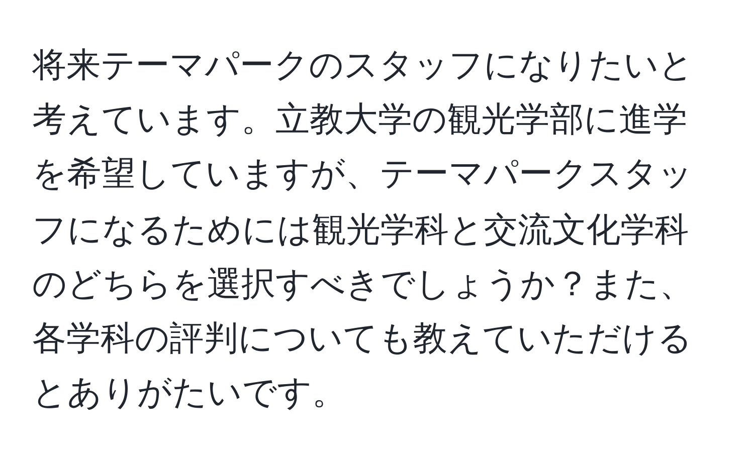 将来テーマパークのスタッフになりたいと考えています。立教大学の観光学部に進学を希望していますが、テーマパークスタッフになるためには観光学科と交流文化学科のどちらを選択すべきでしょうか？また、各学科の評判についても教えていただけるとありがたいです。