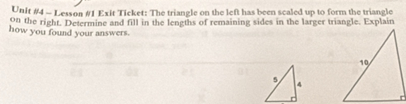 Lesson #1 Exit Ticket: The triangle on the left has been scaled up to form the triangle 
on the right. Determine and fill in the lengths of remaining sides in the larger triangle. Explain 
how you found your answers.