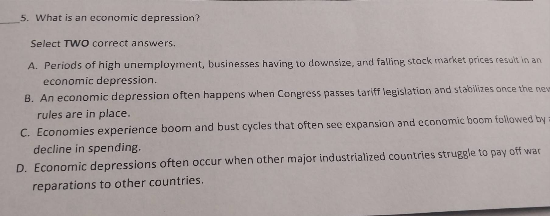 What is an economic depression?
Select TWO correct answers.
A. Periods of high unemployment, businesses having to downsize, and falling stock market prices result in an
economic depression.
B. An economic depression often happens when Congress passes tariff legislation and stabilizes once the nev
rules are in place.
C. Economies experience boom and bust cycles that often see expansion and economic boom followed by
decline in spending.
D. Economic depressions often occur when other major industrialized countries struggle to pay off war
reparations to other countries.