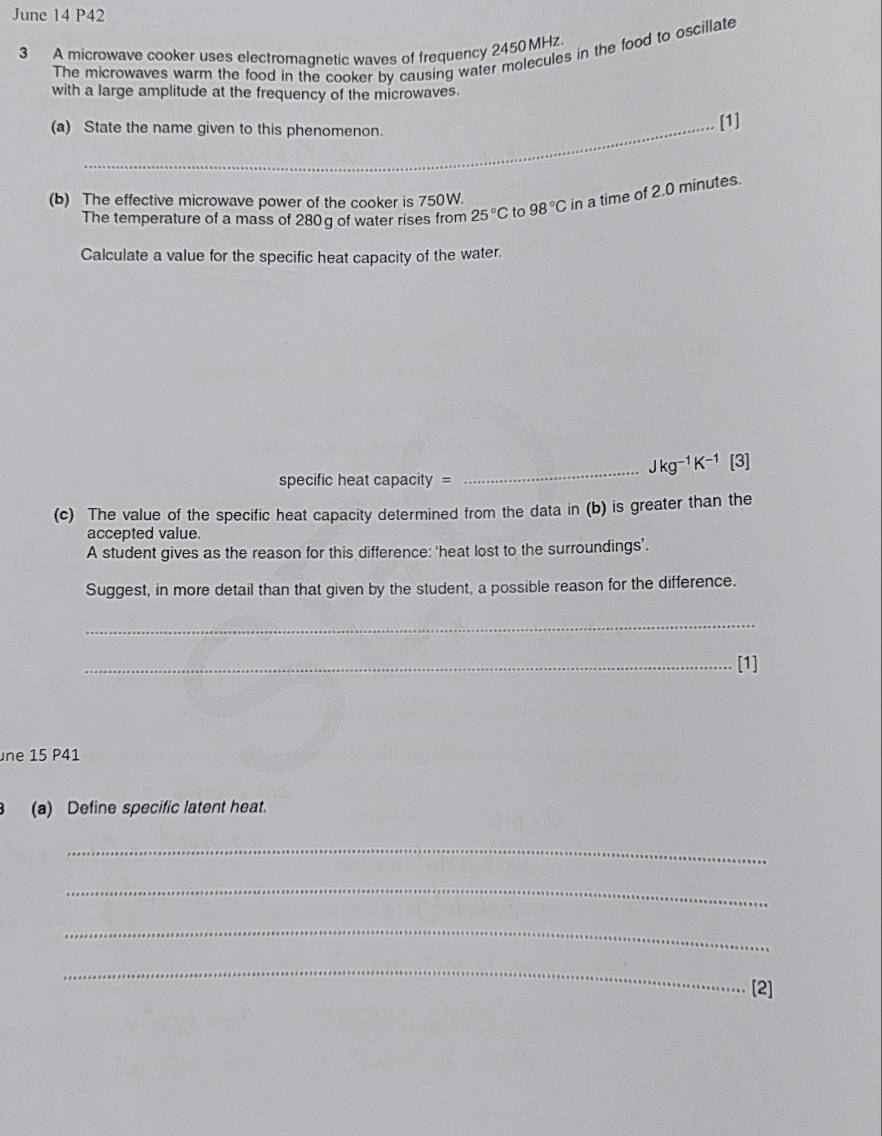 June 14 P42 
3 A microwave cooker uses electromagnetic waves of frequency 2450 MHz. 
The microwaves warm the food in the cooker by causing water molecules in the food to oscillate 
with a large amplitude at the frequency of the microwaves. 
(a) State the name given to this phenomenon. 
[1] 
(b) The effective microwave power of the cooker is 750W. 98°C in a time of 2.0 minutes. 
The temperature of a mass of 280g of water rises from 25°C to 
Calculate a value for the specific heat capacity of the water. 
_
Jkg^(-1)K^(-1) [3] 
specific heat capacity = 
(c) The value of the specific heat capacity determined from the data in (b) is greater than the 
accepted value. 
A student gives as the reason for this difference: ‘heat lost to the surroundings’. 
Suggest, in more detail than that given by the student, a possible reason for the difference. 
_ 
_[1] 
ne 15 P41 
B (a) Define specific latent heat. 
_ 
_ 
_ 
_ 
[2]