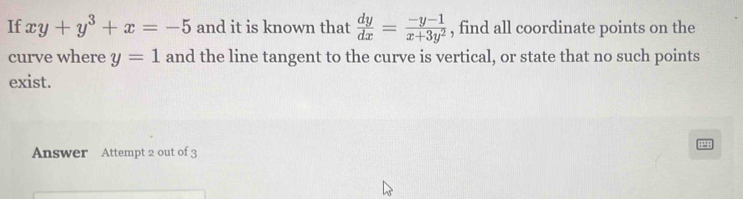 If xy+y^3+x=-5 and it is known that  dy/dx = (-y-1)/x+3y^2  , find all coordinate points on the
curve where y=1 and the line tangent to the curve is vertical, or state that no such points
exist.
Answer Attempt 2 out of 3