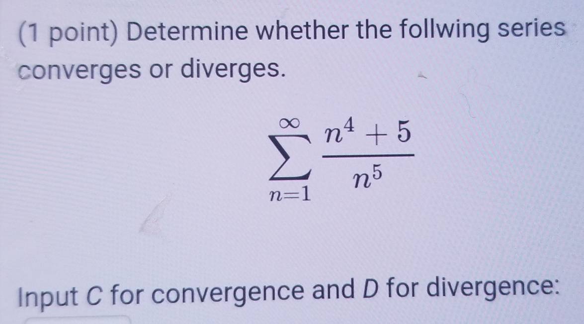 Determine whether the follwing series 
converges or diverges.
sumlimits _(n=1)^(∈fty) (n^4+5)/n^5 
Input C for convergence and D for divergence: