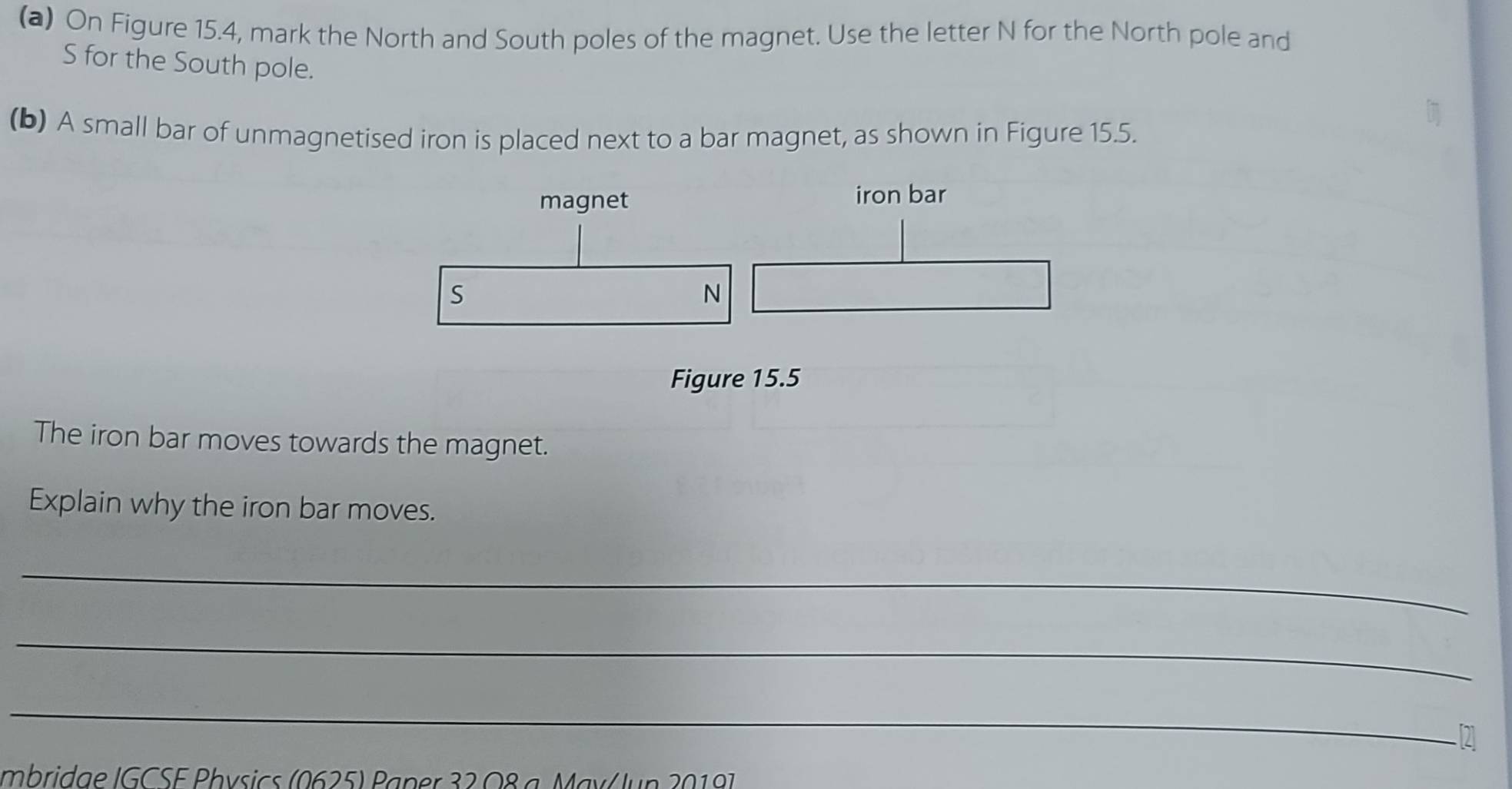 On Figure 15.4, mark the North and South poles of the magnet. Use the letter N for the North pole and 
S for the South pole. 
(b) A small bar of unmagnetised iron is placed next to a bar magnet, as shown in Figure 15.5. 
magnet iron bar 
S 
N 
Figure 15.5 
The iron bar moves towards the magnet. 
Explain why the iron bar moves. 
_ 
_ 
_ 
Imbridae IGCSE Physics (0625) Paper 32 O8 a May/ Jun 20197