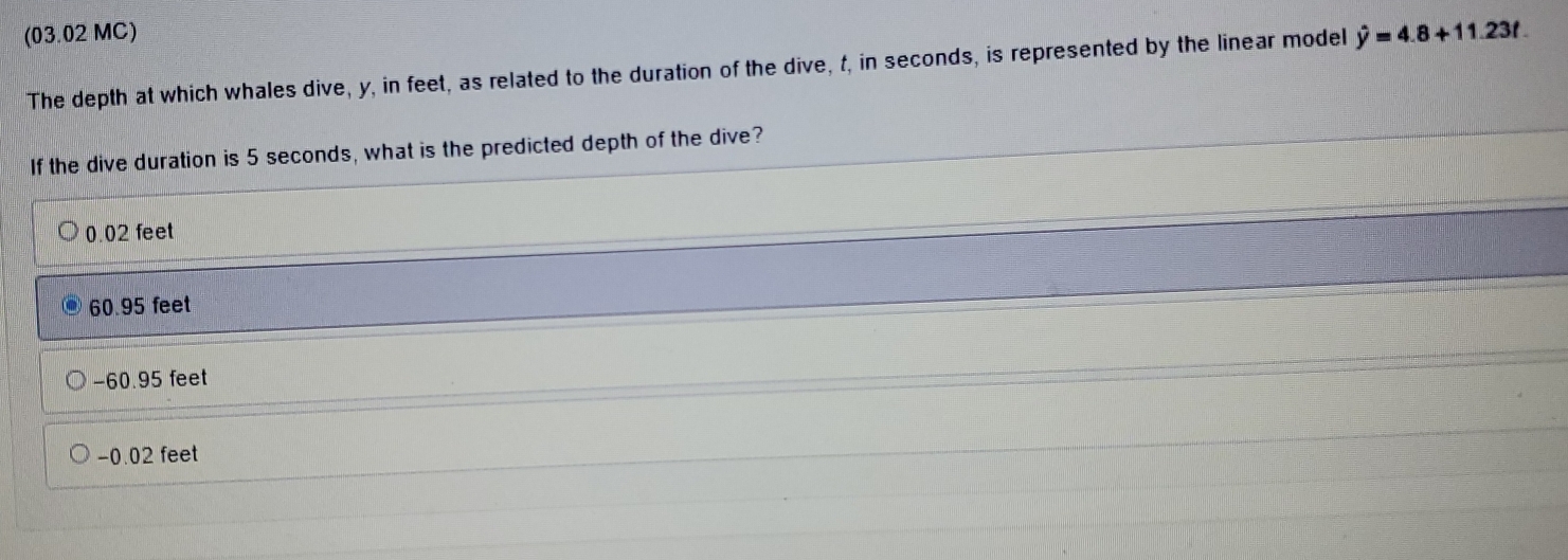 (03.02 MC)
The depth at which whales dive, y, in feet, as related to the duration of the dive, t, in seconds, is represented by the linear model hat y=4.8+11.23t. 
If the dive duration is 5 seconds, what is the predicted depth of the dive?
0.02 feet
60.95 feet
−60.95 feet
-0.02 feet