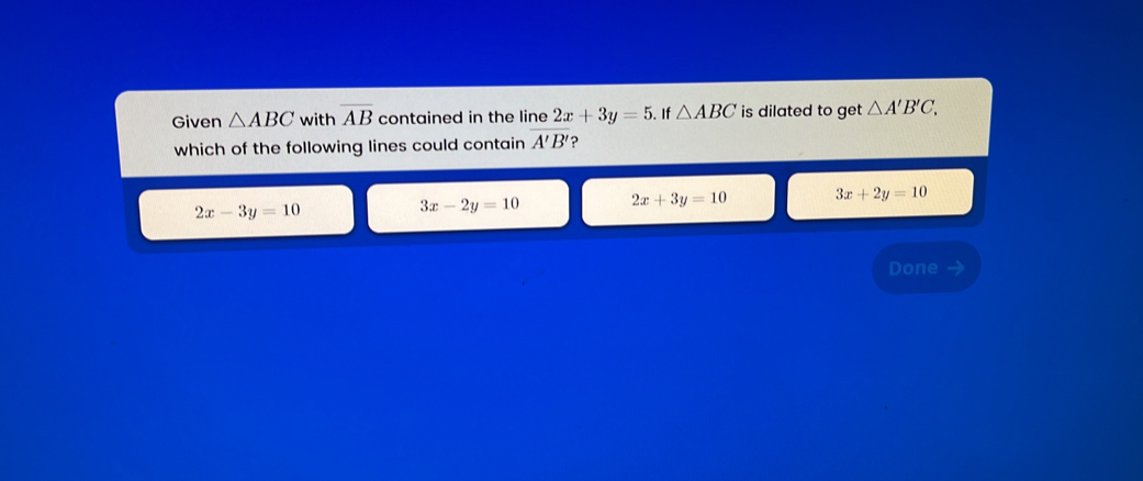 Given △ ABC with overline AB contained in the line 2x+3y=5. If △ ABC is dilated to get △ A'B'C, 
which of the following lines could contain overline A'B' ?
2x-3y=10
3x-2y=10 2x+3y=10 3x+2y=10
Done