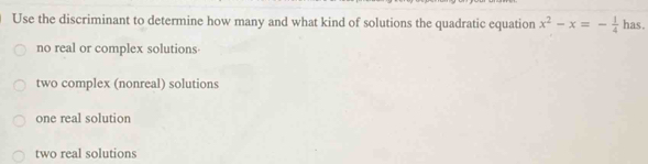 Use the discriminant to determine how many and what kind of solutions the quadratic equation x^2-x=- 1/4  has.
no real or complex solutions
two complex (nonreal) solutions
one real solution
two real solutions