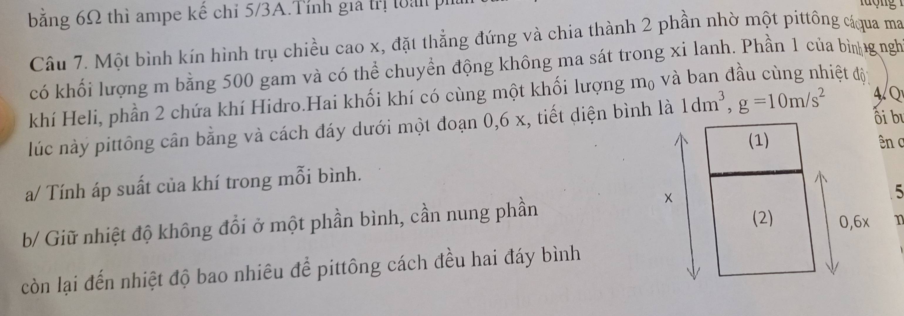 bằng 6Ω thì ampe kế chỉ 5/3A.Tính giả trị làp 
Câu 7. Một bình kín hình trụ chiều cao x, đặt thẳng đứng và chia thành 2 phần nhờ một pittông cáqua ma 
có khối lượng m bằng 500 gam và có thể chuyển động không ma sát trong xi lanh. Phần 1 của bì gngh 
khí Heli, phần 2 chứa khí Hidro.Hai khối khí có cùng một khối lượng mộ và 
điệt độ 
ối bư 
lúc này pittông cân bằng và cách đáy dưới một đoạn 0, 6 x, tiết diện bình là 1dm^3, g=10m/s^2 4/Q 
(1) ên c 
a/ Tính áp suất của khí trong mỗi bình. 
b/ Giữ nhiệt độ không đổi ở một phần bình, cần nung phần 
×
5
(2) 0, 6x 1
còn lại đến nhiệt độ bao nhiêu để pittông cách đều hai đáy bình