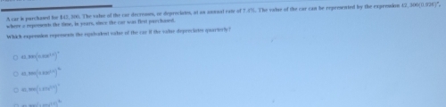 A car is parchased hoe $43, 306. The valse of the car decresses, on depreciates, at as ansual rate of 7.4%. The valse of the car can be represented by the expresion 42, 300(0.926)",
where a represents the time, in years, since the car was first peechased
Whick expenision rxpersents the eqahalent valae of the car if the valse depreciates quarterly!
,xx(1.5x^2)^circ 
=arctan (arccos^2)^2
0.mn(1.8^(2x))^a
_ 1...111^4