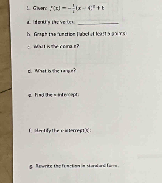 Given: f(x)=- 1/2 (x-4)^2+8
a. Identify the vertex:_ 
b Graph the function (label at least 5 points) 
c What is the domain? 
d. What is the range? 
e. Find the y-intercept: 
f. Identify the x-intercept(s): 
g. Rewrite the function in standard form.