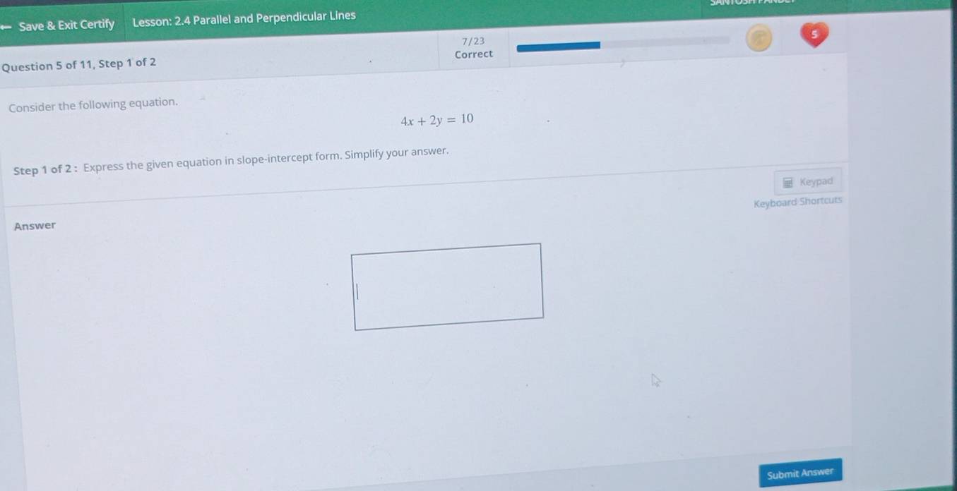 Save & Exit Certify Lesson: 2.4 Parallel and Perpendicular Lines 
7/23 
Question 5 of 11, Step 1 of 2 Correct 
Consider the following equation.
4x+2y=10
Step 1 of 2 : Express the given equation in slope-intercept form. Simplify your answer. 
Keypad 
Keyboard Shortcuts 
Answer 
Submit Answer