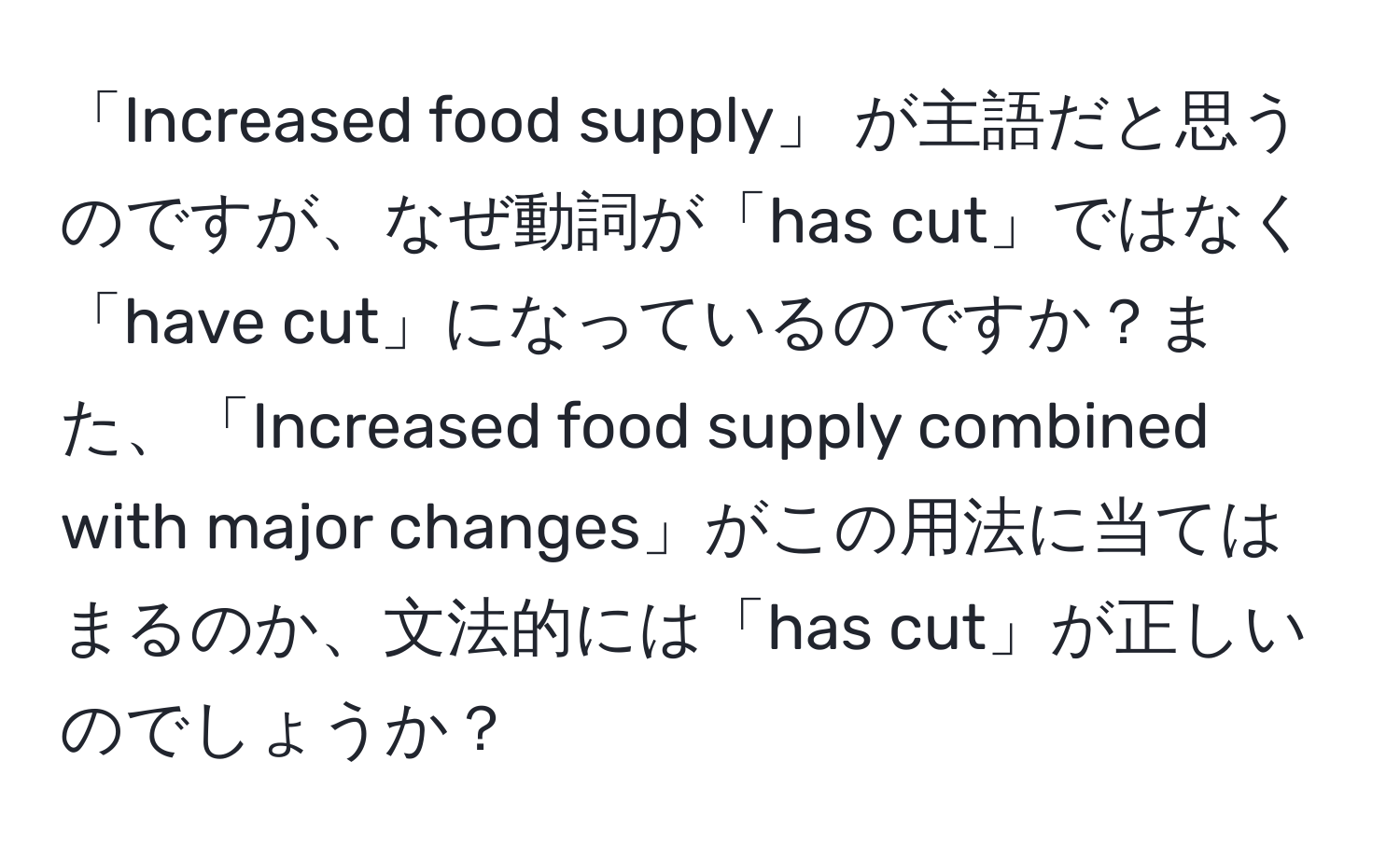 「Increased food supply」 が主語だと思うのですが、なぜ動詞が「has cut」ではなく「have cut」になっているのですか？また、「Increased food supply combined with major changes」がこの用法に当てはまるのか、文法的には「has cut」が正しいのでしょうか？