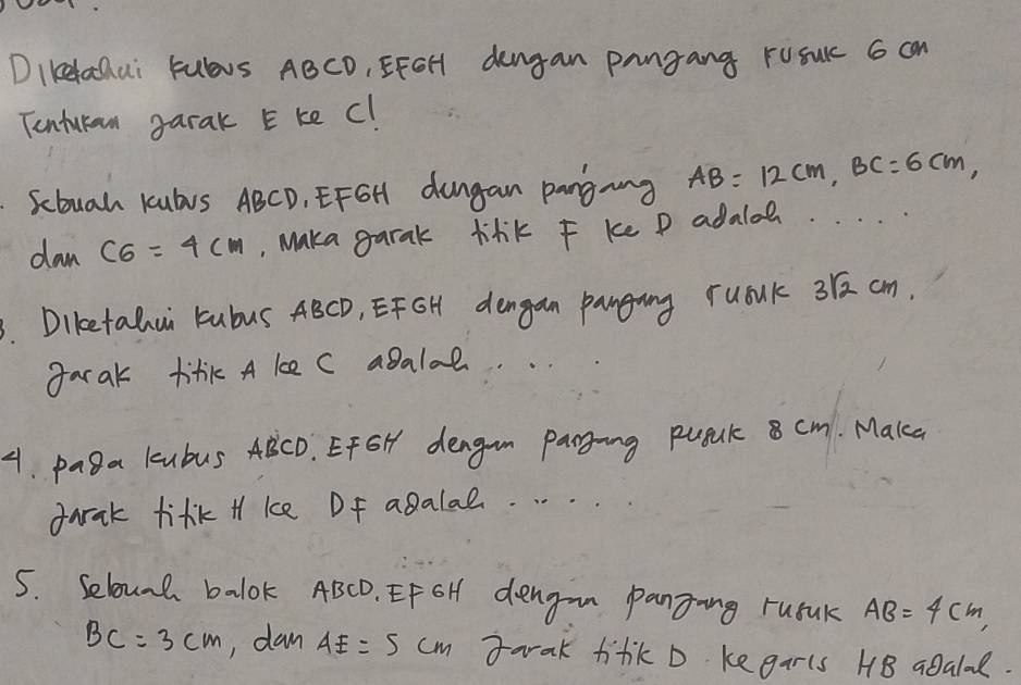 DIKelachai Fulbus ABCD, EFOH dengan pangang rusurc 6 can 
Tentukan garak E ke C! 
Scbuah Kubus ABCD, EFGH dungan pangang AB=12cm, BC=6cm, 
dan C6=4cm , Maka garak lilik F ke P adaloe. 
. Diketalui Fubus ABCD, EFGH dengan panging rualk 31 cm. 
garak titik A ke C agalal. .. 
4. pasa kubus ABCD. EFGH dengn Panging pugnk 8 cm. Make 
dark tifk H ke Df agalal. . . . . 
5. Selound balok ABCD. EF GH dengan panging rusnk AB=4cm,
BC=3cm , dan AE=5cm tarak ti+k D kegarls HB agalal.