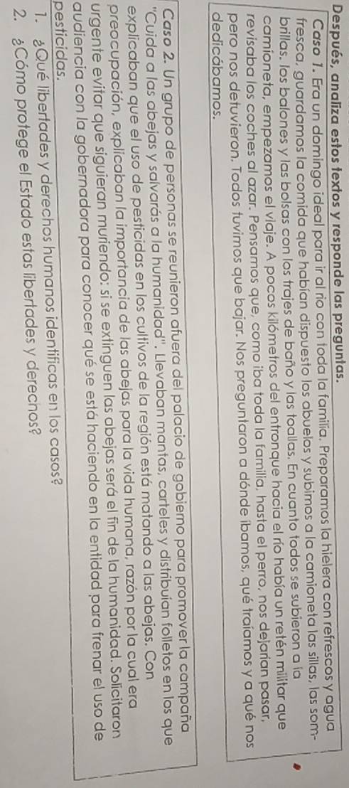 Después, analiza estos textos y responde las preguntas. 
Caso 1. Era un domingo ideal para ir al rio con toda la familia. Preparamos la hielera con refrescos y agua 
fresca, guardamos la comida que habían dispuesto los abuelos y subimos a la camioneta las sillas, las som- 
brillas. los balones y las bolsas con los trajes de baño y las toallas. En cuanto todos se subieron a ía 
camioneta, empezamos el viaje. A pocos kilómetros del entronque hacia el río había un retén militar que 
revisaba los coches al azar. Pensamos que, como iba toda la familia, hasta el perro, nos dejarían pasar, 
pero nos detuvieron. Todos tuvimos que bajar. Nos preguntaron a dónde íbamos, qué traíamos y a qué nos 
dedicábamos. 
Caso 2. Un grupo de personas se reunieron afuera del palacio de gobierno para promover la campaña 
''Cuida a las abejas y salvarás a la humanidad''. Llevaban mantas, carteles y distribuían folletos en los que 
explicaban que el uso de pesticidas en los cultivos de la región está matando a las abejas. Con 
preocupación, explicaban la importancia de las abejas para la vida humana, razón por la cual era 
urgente evitar que siguieran muriendo: si se extinguen las abejas será el fin de la humanidad. Solicitaron 
audiencia con la gobernadora para conocer qué se está haciendo en la entidad para frenar el uso de 
pesticidas. 
1. Qué libertades y derechos humanos identificas en los casos? 
2. Cómo protege el Estado estas libertades y derechos?