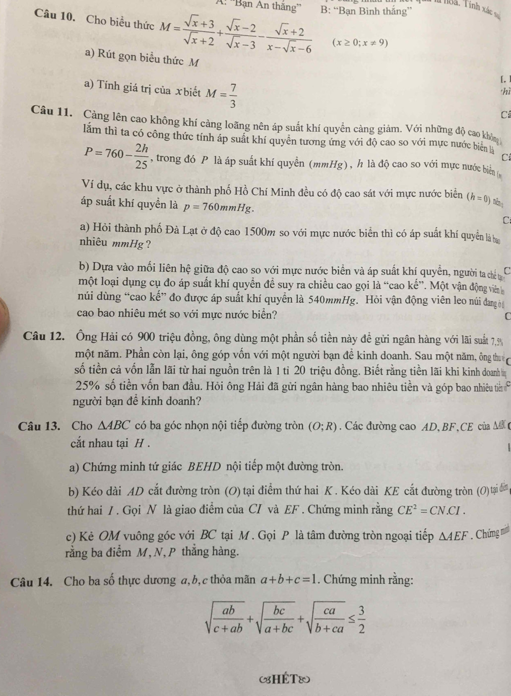 A: ''Bạn An thăng'' B: “Bạn Bình thắng”
*à là loà. Tính xác sự
Câu 10. Cho biểu thức M= (sqrt(x)+3)/sqrt(x)+2 + (sqrt(x)-2)/sqrt(x)-3 - (sqrt(x)+2)/x-sqrt(x)-6  (x≥ 0;x!= 9)
a) Rút gọn biểu thức M
[. ]
hì
a) Tính giá trị của xbiết M= 7/3  Câ
Câu 11. Càng lên cao không khí càng loãng nên áp suất khí quyền càng giảm. Với những độ cao không
lắm thì ta có công thức tính áp suất khí quyển tương ứng với độ cao so với mực nước biển là C
P=760- 2h/25  , trong đó P là áp suất khí quyển (mmHg), h là độ cao so với mực nước biển (
Ví dụ, các khu vực ở thành phố Hồ Chí Minh đều có độ cao sát với mực nước biển (h=0) néng
áp suất khí quyền là p=760mmHg.
C
a) Hỏi thành phố Đà Lạt ở độ cao 1500m so với mực nước biển thì có áp suất khí quyền là ba
nhiêu mmHg?
b) Dựa vào mối liên hệ giữa độ cao so với mực nước biển và áp suất khí quyền, người ta chết C
một loại dụng cụ đo áp suất khí quyển để suy ra chiều cao gọi là “cao kế”. Một vận động viên
núi dùng “cao kế” đo được áp suất khí quyển là 540mmHg. Hỏi vận động viên leo núi đang ờ
cao bao nhiêu mét so với mực nước biển? C
Câu 12. Ông Hải có 900 triệu đồng, ông dùng một phần số tiền này để gửi ngân hàng với lãi suất 7,5
một năm. Phần còn lại, ông góp vốn với một người bạn để kinh doanh. Sau một năm, ông thu
số tiền cả vốn lẫn lãi từ hai nguồn trên là 1 tỉ 20 triệu đồng. Biết rằng tiền lãi khi kinh doanhị
25% số tiền vốn ban đầu. Hỏi ông Hải đã gửi ngân hàng bao nhiêu tiền và góp bao nhiêu ti ở
người bạn để kinh doanh?
Câu 13. Cho △ ABC có ba góc nhọn nội tiếp đường tròn (O;R). Các đường cao AD, BF,CE của ΔB 
cắt nhau tại H .
a) Chứng minh tứ giác BEHD nội tiếp một đường tròn.
b) Kéo dài AD cắt đường tròn (O) tại điểm thứ hai K . Kéo dài KE cắt đường tròn (O) tại đ 
thứ hai / . Gọi N là giao điểm của CI và EF . Chứng minh rằng CE^2=CN.CI.
c) Kẻ OM vuông góc với BC tại M . Gọi P là tâm đường tròn ngoại tiếp △ AEF. Chứng mình
rằng ba điểm M, N, P thắng hàng.
Câu 14. Cho ba số thực dương a,b,c thỏa mãn a+b+c=1. Chứng minh rằng:
sqrt(frac ab)c+ab+sqrt(frac bc)a+bc+sqrt(frac ca)b+ca≤  3/2 
(HÉT®