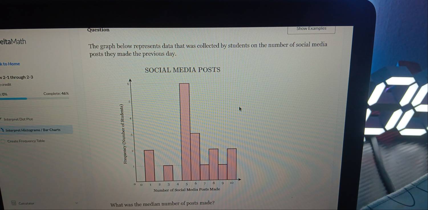 Question Show Examples 
eltaMath 
The graph below represents data that was collected by students on the number of social media 
posts they made the previous day. 
k to Home 
v 2-1 through 2-3
credit 
:: 0% Complete: 46%
Interpret Dot Plot 
# Interpret Histograms / Bar Charts 
Create Frequency Table 
Calculator 
What was the median number of posts made?