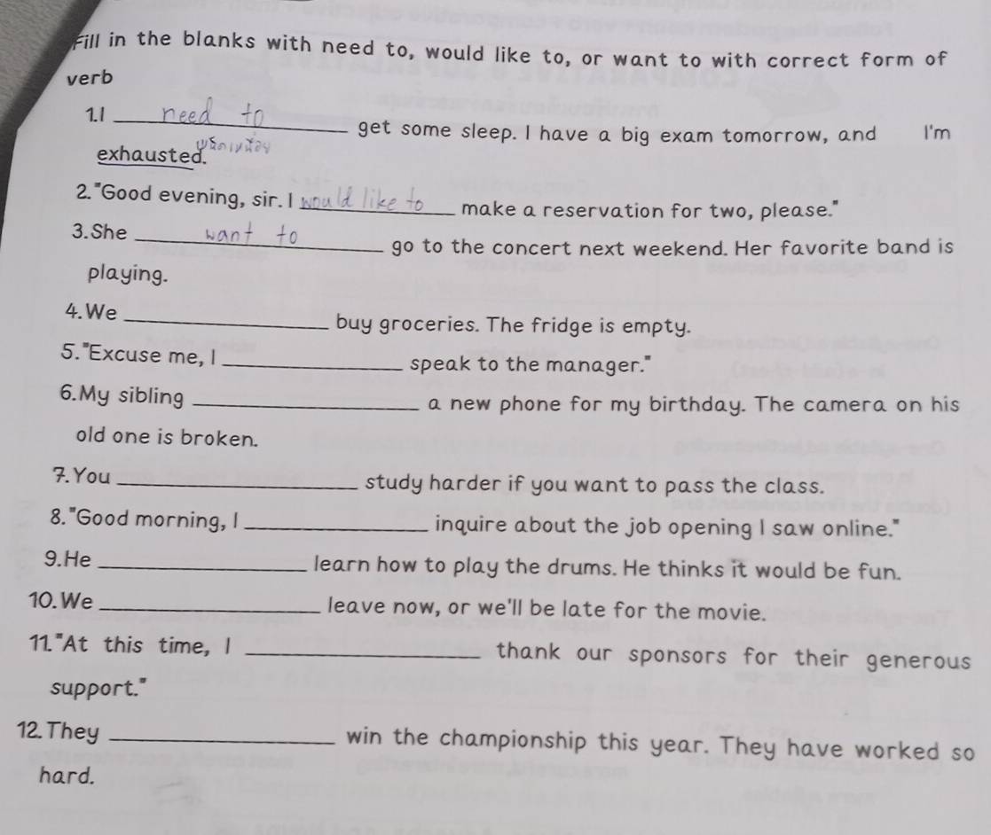 Fill in the blanks with need to, would like to, or want to with correct form of 
verb 
1.I_ 
get some sleep. I have a big exam tomorrow, and I'm 
exhausted. 
2. "Good evening, sir. I 
_make a reservation for two, please." 
_ 
3. She 
go to the concert next weekend. Her favorite band is 
playing. 
4.We_ 
buy groceries. The fridge is empty. 
5."Excuse me, I _speak to the manager." 
6.My sibling _a new phone for my birthday. The camera on his 
old one is broken. 
7. You _study harder if you want to pass the class. 
8. "Good morning, I _inquire about the job opening I saw online." 
9.He _learn how to play the drums. He thinks it would be fun. 
10. We_ leave now, or we'll be late for the movie. 
11."At this time, I _thank our sponsors for their generous 
support." 
12. They _win the championship this year. They have worked so 
hard.