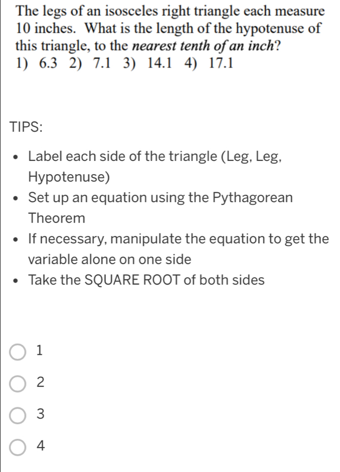 The legs of an isosceles right triangle each measure
10 inches. What is the length of the hypotenuse of
this triangle, to the nearest tenth of an inch?
1) 6.3 2) 7.1 3) 14.1 4) 17.1
TIPS:
Label each side of the triangle (Leg, Leg,
Hypotenuse)
Set up an equation using the Pythagorean
Theorem
If necessary, manipulate the equation to get the
variable alone on one side
Take the SQUARE ROOT of both sides
1
2
3
4