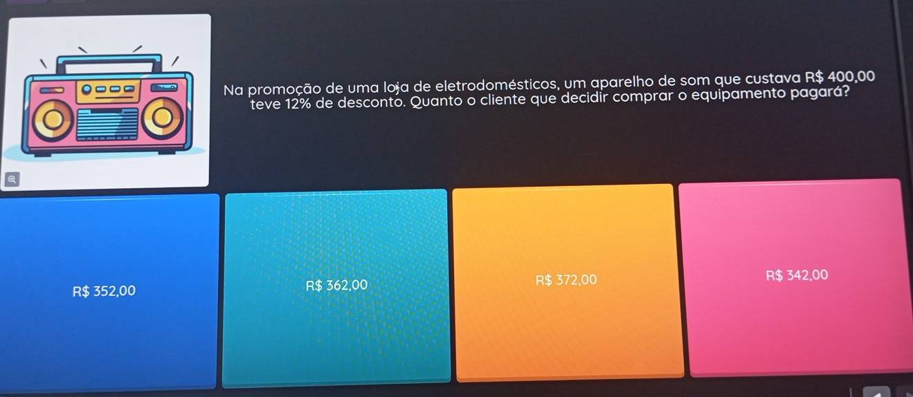 Na promoção de uma loja de eletrodomésticos, um aparelho de som que custava R$ 400,00
teve 12% de desconto. Quanto o cliente que decidir comprar o equipamento pagará?
R$ 352,00 R$ 362,00 R$ 372,00
R$ 342,00