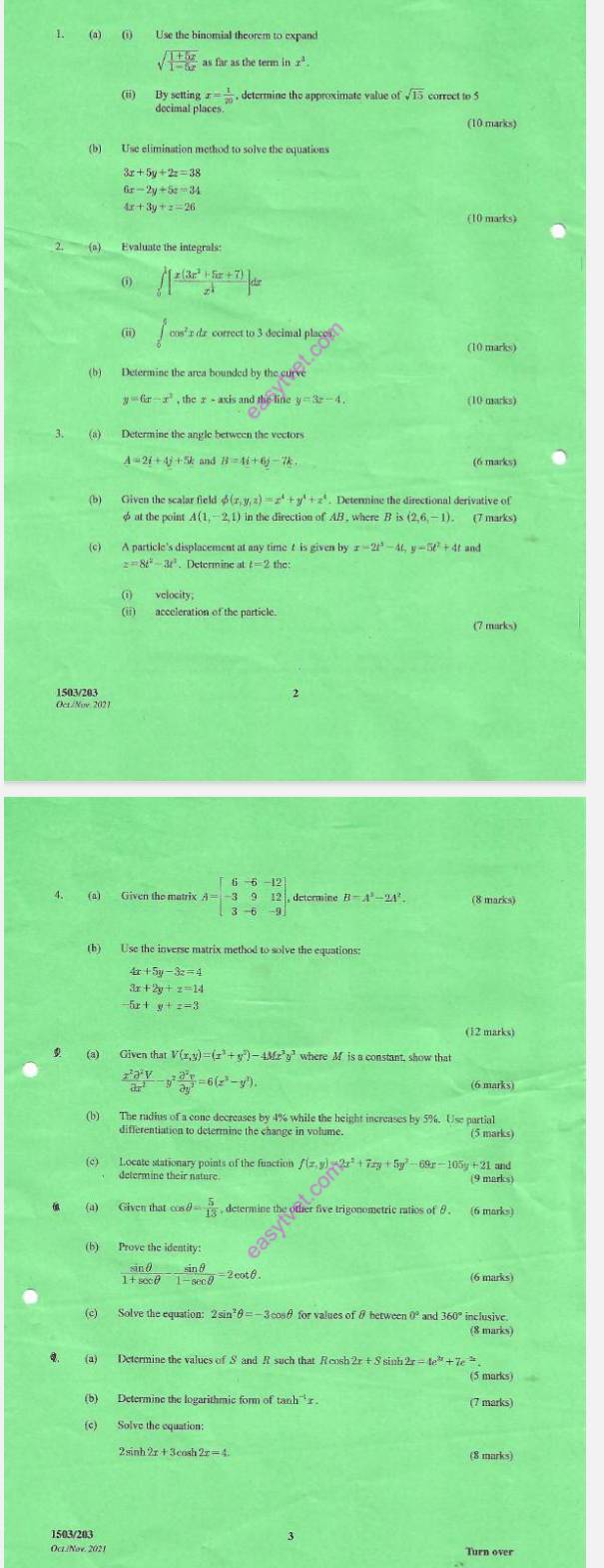 Use the binomial theorem to expand
sqrt(frac 1+5x)1-5x as far as the term in x^3
(ii) By setting gx= 1/20  , determine the approximate value ofsqrt(15) correct to 5
decimal places
(10 marks)
(b) Use elimination method to solve the equations
3x+5y+2z=38
6x-2y+5z=34
4x+3y+z=26
(10 marks)
() ∈tlimits _0^(1[frac x(3x^2)+5x+7)x^(frac 1)2]dx
(ii) ∈tlimits _0^(5cos ^2)xdx correct to 3 decimal place
(10 marks)
(b) Determine the area bounde dbythecurn
y=6x-x^2 axis and the line y=3x-4. (10 marks)
3. (a) Determine the angle between the vectors
A=2i+4j+5k and B=4i+6j-7k (6 marks)
(b) Given the scalar field φ(z x,y,z)=x^4+y^4+z^4 Determine the directional derivative of
φ at the point A(1, 2,1) in the direction of AB , where B is (2 (6,-1)
(c) A particle's displacement at any time t is given by x=2t^3-4t,y=5t^2+ 4f and
z=8t^2-3t^2. Determine at t=2the:
(i) velocity;
(ii) acceleration of the particle.
(7 marks)
1503/203
Oct/Nov 2021
4. (a) Given the matrix A=beginbmatrix 6&-6&-12 -3&9&12 3&-6&-9endbmatrix , determine B-A^2-2A^2. (8 marks)
(b) Use the inverse matrix method to solve the equations:
x+5y-3z=4
3x +2y+z=14
y+z=3
 (a) uV(x,y)=(x^3+y^3) 43 x^3y^3 where M is a constant, show that
 x^2partial^2V/partial x^2 -y^2 partial^2v/partial y^2 =6(z^3-y^3).
(6 marks)
(b) The rudius of a cone decreases by 4% while the height increases by 5%. Use partia
differentiation to determine the change in volume. (5 marks)
(c) Locate stationary points of the function f(x,y)=2x^2+7xy+5y^2-69x-105y +21 and
determine their nature.
(9 marks)
(a) Given that cos θ = 5/13  , determine the other five trigonometric ratios of θ. (6 marks)
(b) Prove the identity:
 sin θ /1+sec θ  - sin θ /1-sec θ  =2cot θ .
(c) Solve the equation: 2 sin" θ =-3cos θ for values of θ between 0° and 36 inclusive
(8 marks)
(5 marks)
(7 marks)
(c) Solve the equation:
2sinh 2x+3cos h2x=4 (8 marks)
1503/203 3
OcL/Nov. 2021 Turn over