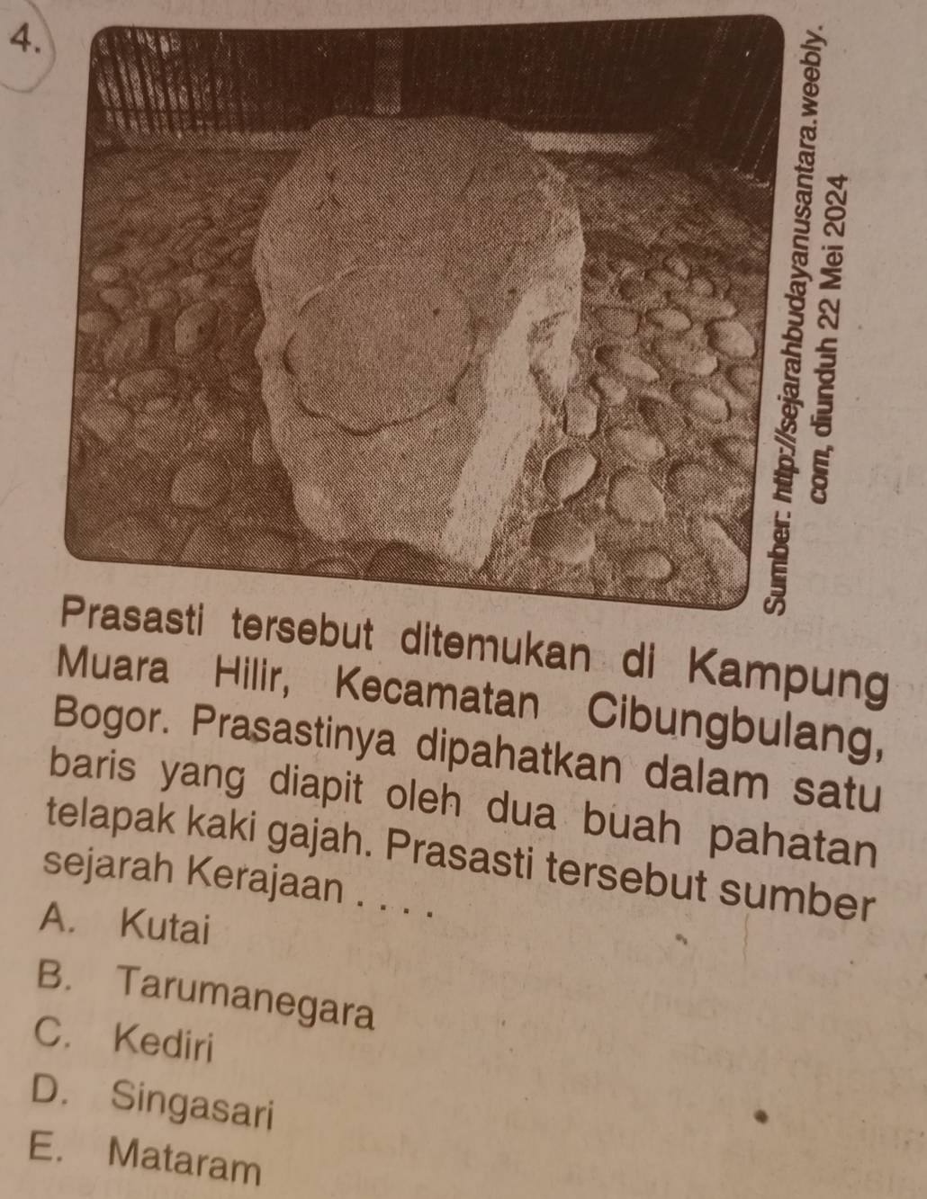 Prasasti tersebut ditemukan di Kampung
Muara Hilir, Kecamatan Cibungbulang,
Bogor. Prasastinya dipahatkan dalam satu
baris yang diapit oleh dua buah pahatan
telapak kaki gajah. Prasasti tersebut sumber
sejarah Kerajaan . . . .
A. Kutai
B. Tarumanegara
C. Kediri
D. Singasari
E. Mataram