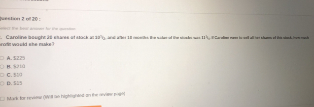 elect the best answer for the question.
. Caroline bought 20 shares of stock at 10^1/_2 , and after 10 months the value of the stocks was 11^1. If Caroline were to sell all her shares of this stock, how much
rofit would she make?
A. $225
B. $210
C. $10
D. $15
Mark for review (Will be highlighted on the review page)