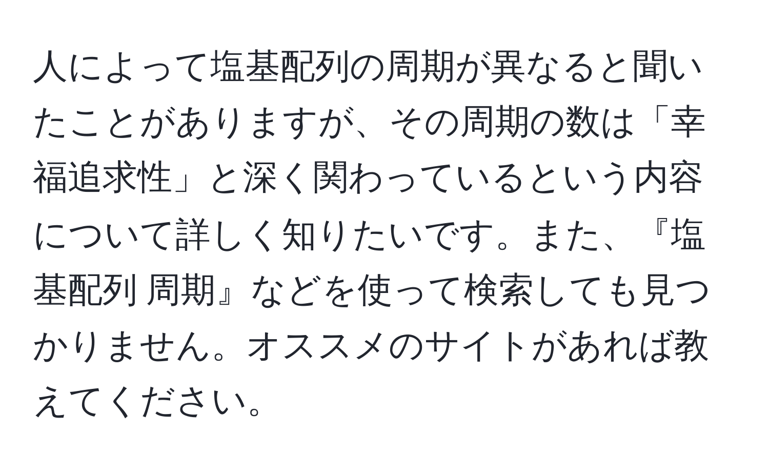 人によって塩基配列の周期が異なると聞いたことがありますが、その周期の数は「幸福追求性」と深く関わっているという内容について詳しく知りたいです。また、『塩基配列 周期』などを使って検索しても見つかりません。オススメのサイトがあれば教えてください。