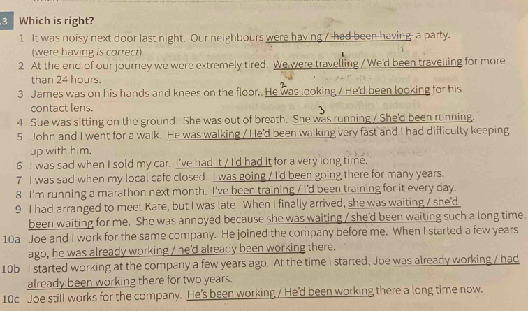 Which is right?
1 It was noisy next door last night. Our neighbours were having / had been having a party.
(were having is correct)
2 At the end of our journey we were extremely tired. We were travelling / We'd been travelling for more
than 24 hours.
3 James was on his hands and knees on the floor. He was looking / He'd been looking for his
contact lens.
4 Sue was sitting on the ground. She was out of breath. She was running / She'd been running.
5 John and I went for a walk. He was walking / He'd been walking very fast and I had difficulty keeping
up with him.
6 I was sad when I sold my car. I've had it / I'd had it for a very long time.
7 I was sad when my local cafe closed. I was going / I'd been going there for many years.
8 I’m running a marathon next month. I've been training / Id been training for it every day.
9 I had arranged to meet Kate, but I was late. When I finally arrived, she was waiting / she'd
been waiting for me. She was annoyed because she was waiting / she’d been waiting such a long time.
10a Joe and I work for the same company. He joined the company before me. When I started a few years
ago, he was already working / he’d already been working there.
10b I started working at the company a few years ago. At the time I started, Joe was already working / had
already been working there for two years.
10c Joe still works for the company. He’s been working / He'd been working there a long time now.