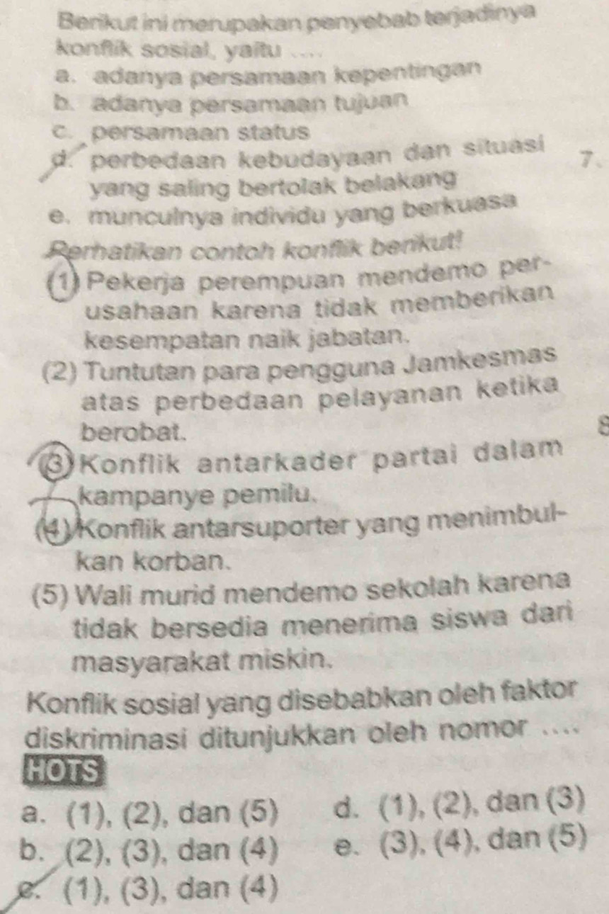 Berikut ini merupakan penyebab terjadinya
konflik sosial, yaitu
a. adanya persamaan kepentingan
b. adanya persamaan tujuan
c. persamaan status
d. perbedaan kebudayaan dan situasí 7 、
yang saling bertolak belakang 
e. munculnya individu yang berkuasa
Perhatikan contoh konflik berikut!
1) Pekerja perempuan mendemo per-
usahaan karena tidak memberikan
kesempatan naik jabatan.
(2) Tuntutan para pengguna Jamkesmas
atas perbedaan pelayanan ketika
berobat.
3)Konflik antarkader partai dalam
kampanye pemilu.
(4) Konflik antarsuporter yang menimbul-
kan korban.
(5) Wali murid mendemo sekolah karena
tidak bersedia menerima siswa dari 
masyarakat miskin.
Konflik sosial yang disebabkan oleh faktor
diskriminasi ditunjukkan oleh nomor ....
HOTS
a. (1), (2), dan (5) d. (1), (2) , dan (3)
b. (2), (3), , dan (4) e. (3), (4), , dan (5)
e. (1), (3), dan (4)