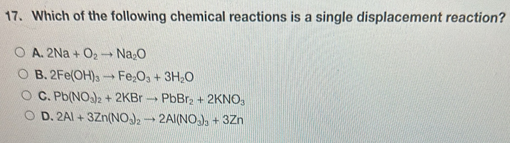 Which of the following chemical reactions is a single displacement reaction?
A. 2Na+O_2to Na_2O
B. 2Fe(OH)_3to Fe_2O_3+3H_2O
C. Pb(NO_3)_2+2KBrto PbBr_2+2KNO_3
D. 2Al+3Zn(NO_3)_2to 2Al(NO_3)_3+3Zn